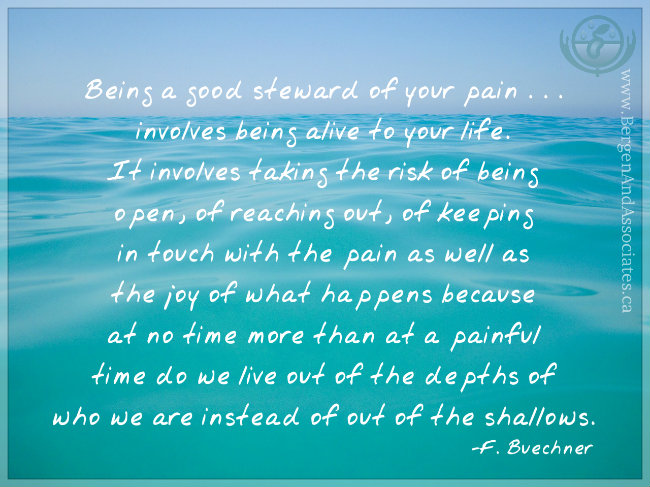 "Being a good steward of your pain . . . involves being alive to your life. It involves taking the risk of being open, of reaching out, of keeping in touch with the pain as well as the joy of what happens because at no time more than at a painful time do we live out of the depths of who we are instead of out of the shallows." — Frederick Buechner Poster by Bergen and Associates in Winipeg
